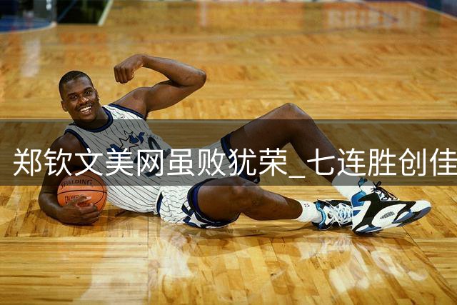 郑钦文美网虽败犹荣 七连胜创佳绩 排名大幅提升